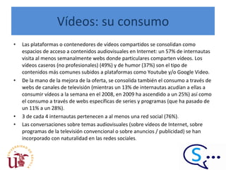 Vídeos: su consumo Las plataformas o contenedores de vídeos compartidos se consolidan como espacios de acceso a contenidos audiovisuales en Internet: un 57% de internautas visita al menos semanalmente webs donde particulares comparten vídeos. Los vídeos caseros (no profesionales) (49%) y de humor (37%) son el tipo de contenidos más comunes subidos a plataformas como Youtube y/o Google Video.  De la mano de la mejora de la oferta, se consolida también el consumo a través de webs de canales de televisión (mientras un 13% de internautas acudían a ellas a consumir vídeos a la semana en el 2008, en 2009 ha ascendido a un 25%) así como el consumo a través de webs específicas de series y programas (que ha pasado de un 11% a un 28%).  3 de cada 4 internautas pertenecen a al menos una red social (76%).  Las conversaciones sobre temas audiovisuales (sobre vídeos de Internet, sobre programas de la televisión convencional o sobre anuncios / publicidad) se han incorporado con naturalidad en las redes sociales . 