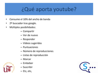 ¿Qué aporta youtube? Consume el 10% del ancho de banda 2º buscador tras google. Múltiples posibilidades:  Compartir Ver de nuevo Responder Vídeos sugeridos Puntuaciones Número de reproducciones Listas de reproducción Marcar Embeber Suscribir Etc, etc, 