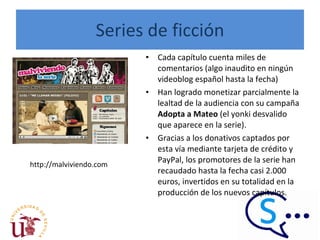 Series de ficción Cada capítulo cuenta miles de comentarios (algo inaudito en ningún videoblog español hasta la fecha)  Han logrado monetizar parcialmente la lealtad de la audiencia con su campaña  Adopta a Mateo  (el yonki desvalido que aparece en la serie).  Gracias a los donativos captados por esta vía mediante tarjeta de crédito y PayPal, los promotores de la serie han recaudado hasta la fecha casi 2.000 euros, invertidos en su totalidad en la producción de los nuevos capítulos.  http://malviviendo.com 