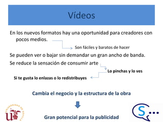 Vídeos En los nuevos formatos hay una oportunidad para creadores con pocos medios.  Son fáciles y baratos de hacer Se pueden ver o bajar sin demandar un gran ancho de banda. Se reduce la sensación de consumir arte   Lo pinchas y lo ves  Si te gusta lo enlazas o lo redistribuyes Cambia el negocio y la estructura de la obra Gran potencial para la publicidad 