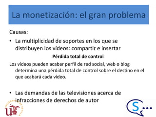 La monetización: el gran problema Causas: La multiplicidad de soportes en los que se distribuyen los vídeos: compartir e insertar Pérdida total de control Los vídeos pueden acabar perfil de red social, web o blog determina una pérdida total de control sobre el destino en el que acabará cada vídeo.  Las demandas de las televisiones acerca de infracciones de derechos de autor 
