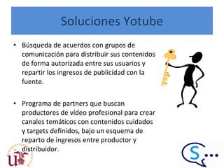 Soluciones Yotube Búsqueda de acuerdos con grupos de comunicación para distribuir sus contenidos de forma autorizada entre sus usuarios y repartir los ingresos de publicidad con la fuente.  Programa de partners que buscan productores de vídeo profesional para crear canales temáticos con contenidos cuidados y targets definidos, bajo un esquema de reparto de ingresos entre productor y distribuidor.  