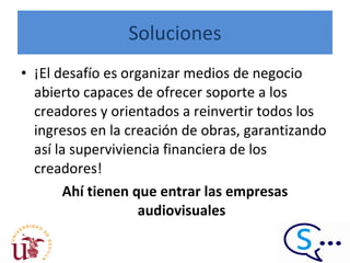 Soluciones ¡El desafío es organizar medios de negocio abierto capaces de ofrecer soporte a los creadores y orientados a reinvertir todos los ingresos en la creación de obras, garantizando así la superviviencia financiera de los creadores! Ahí tienen que entrar las empresas audiovisuales 