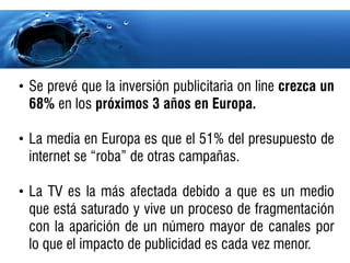 • Se prevé que la inversión publicitaria on line crezca un
  68% en los próximos 3 años en Europa.

• La media en Europa es que el 51% del presupuesto de
  internet se “roba” de otras campañas.

• La TV es la más afectada debido a que es un medio
  que está saturado y vive un proceso de fragmentación
  con la aparición de un número mayor de canales por
  lo que el impacto de publicidad es cada vez menor.
 
