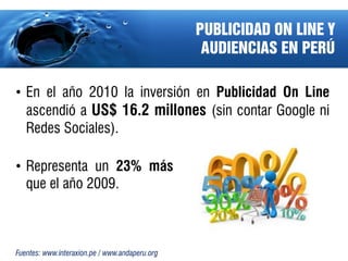 PUBLICIDAD ON LINE Y
                                                 AUDIENCIAS EN PERÚ

• En el año 2010 la inversión en Publicidad On Line
  ascendió a US$ 16.2 millones (sin contar Google ni
  Redes Sociales).

• Representa un 23% más
  que el año 2009.



Fuentes: www.interaxion.pe / www.andaperu.org
 