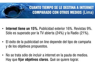 CUANTO TIEMPO SE LE DESTINA A INTERNET
                     COMPARADO CON OTROS MEDIOS (Lima)



• Internet tiene un 15%. Publicidad exterior 16%. Revistas 9%.
  Sólo es superado por la TV abierta (24%) y la Radio (21%).

• El éxito de la publicidad on line depende del tipo de campaña
  y de los objetivos propuestos.

• No se trata sólo de incluir a internet en la pauta de medios.
  Hay que fijar objetivos claros. Qué se quiere lograr.
 