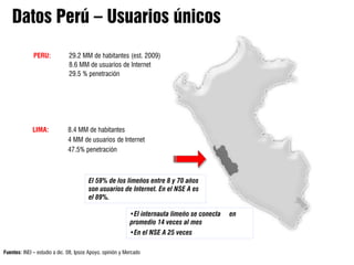 PERU:            29.2 MM de habitantes (est. 2009)
                               8.6 MM de usuarios de Internet
                               29.5 % penetración




             LIMA:            8.4 MM de habitantes
                              4 MM de usuarios de Internet
                              47.5% penetración



                                        El 59% de los limeños entre 8 y 70 años
                                        son usuarios de Internet. En el NSE A es
                                        el 89%.

                                                            •El internauta limeño se conecta   en
                                                            promedio 14 veces al mes
                                                            •En el NSE A 25 veces

Fuentes: INEI – estudio a dic. 08, Ipsos Apoyo, opinión y Mercado
 