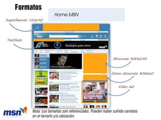 Formatos
                          Home MSN
Superbanner 728x90




Textlinks




                                                              Showcase 300x250



                                                             Down showcase 300x60


                                                                 Video Ad




             Nota: Los tamaños son referenciales. Pueden haber sufrido cambios
             en el tamaño y/o ubicación.
 