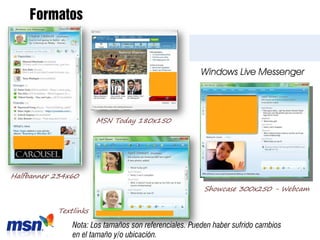 Formatos


                                                       Windows Live Messenger




                       MSN Today 180x150




Halfbanner 234x60
                                                        Showcase 300x250 - Webcam


           Textlinks

               Nota: Los tamaños son referenciales. Pueden haber sufrido cambios
               en el tamaño y/o ubicación.
 