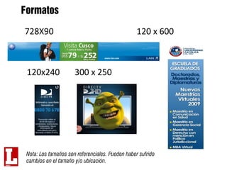 Formatos

728X90                                            120 x 600



 120x240              300 x 250




 Nota: Los tamaños son referenciales. Pueden haber sufrido
 cambios en el tamaño y/o ubicación.
 