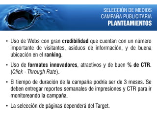 SELECCIÓN DE MEDIOS
                                           CAMPAÑA PUBLICITARIA
                                              PLANTEAMIENTOS

• Uso de Webs con gran credibilidad que cuentan con un número
  importante de visitantes, asiduos de información, y de buena
  ubicación en el ranking.
• Uso de formatos innovadores, atractivos y de buen % de CTR.
  (Click - Through Rate).
• El tiempo de duración de la campaña podría ser de 3 meses. Se
  deben entregar reportes semanales de impresiones y CTR para ir
  monitoreando la campaña.
• La selección de páginas dependerá del Target.
 