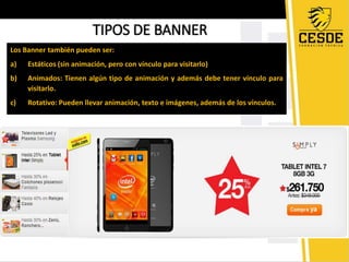 TIPOS DE BANNER 
Los Banner también pueden ser: 
a) Estáticos (sin animación, pero con vínculo para visitarlo) 
b) Animados: Tienen algún tipo de animación y además debe tener vínculo para 
visitarlo. 
c) Rotativo: Pueden llevar animación, texto e imágenes, además de los vínculos. 
 