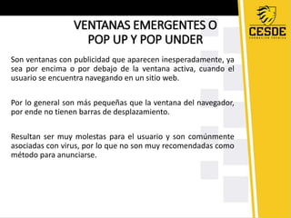 VENTANAS EMERGENTES O 
POP UP Y POP UNDER 
Son ventanas con publicidad que aparecen inesperadamente, ya 
sea por encima o por debajo de la ventana activa, cuando el 
usuario se encuentra navegando en un sitio web. 
Por lo general son más pequeñas que la ventana del navegador, 
por ende no tienen barras de desplazamiento. 
Resultan ser muy molestas para el usuario y son comúnmente 
asociadas con virus, por lo que no son muy recomendadas como 
método para anunciarse. 
 