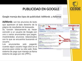 PUBLICIDAD EN GOOGLE 
Google maneja dos tipos de publicidad: AdWords y AdSense 
AdWords: son los anuncios de texto 
que aparecen al lado derecho de la 
página de resultados de búsqueda. 
Su función básicamente es hacer 
coincidir a un usuario de Google con 
uno o varios anunciantes que pagan, 
mostrándoles anuncios relacionados 
con lo que se encuentra buscando el 
usuario. 
Los anunciantes solo pagarán 
cuando algún usuario haga click en el 
anuncio para visitar su sitio web. Este 
sistema de pago que maneja se llama 
sistema de pago por clic (PPC). 
 