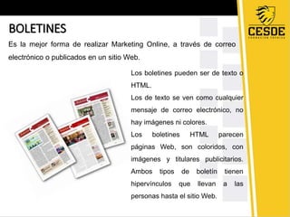 BOLETINES 
Es la mejor forma de realizar Marketing Online, a través de correo 
electrónico o publicados en un sitio Web. 
Los boletines pueden ser de texto o 
HTML. 
Los de texto se ven como cualquier 
mensaje de correo electrónico, no 
hay imágenes ni colores. 
Los boletines HTML parecen 
páginas Web, son coloridos, con 
imágenes y titulares publicitarios. 
Ambos tipos de boletín tienen 
hipervínculos que llevan a las 
personas hasta el sitio Web. 
 