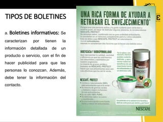 TIPOS DE BOLETINES 
a. Boletines informativos: Se 
caracterizan por tienen la 
información detallada de un 
producto o servicio, con el fin de 
hacer publicidad para que las 
personas lo conozcan. Además, 
debe tener la información del 
contacto. 
 