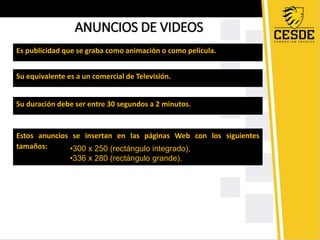 ANUNCIOS DE VIDEOS 
Es publicidad que se graba como animación o como película. 
Su equivalente es a un comercial de Televisión. 
Su duración debe ser entre 30 segundos a 2 minutos. 
Estos anuncios se insertan en las páginas Web con los siguientes 
tamaños: •300 x 250 (rectángulo integrado), 
•336 x 280 (rectángulo grande). 
 