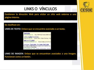 LINKS O VÍNCULOS 
Contienen la dirección Web para visitar un sitio web externo o una 
página interna. 
Se clasifican en: 
LINKS DE TEXTO: Enlace que se encuentra asociado a un texto. 
LINKS DE IMAGEN: Enlace que se encuentran asociados a una imagen. 
Funcionan como un botón. 
 