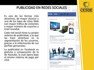 PUBLICIDAD EN REDES SOCIALES 
Es una de las formas más 
atractivas, de mayor alcance y 
uno de los tipos de sitios Web 
con mayor tráfico de visitantes 
y mayor número de usuarios a 
nivel mundial. 
Cada red social tiene su propio 
sistema de publicidad, y lo que 
las hace atractivas es la 
segmentación de los usuarios, 
gracias a la información de sus 
perfiles personales. 
La publicidad en Facebook es 
gratuita a comparación de la 
de Youtube, la cual opera bajo 
el mismo sistema de pago por 
click. 
 