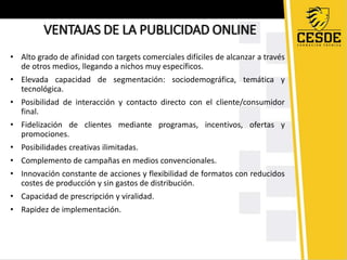 VENTAJAS DE LA PUBLICIDAD ONLINE 
• Alto grado de afinidad con targets comerciales difíciles de alcanzar a través 
de otros medios, llegando a nichos muy específicos. 
• Elevada capacidad de segmentación: sociodemográfica, temática y 
tecnológica. 
• Posibilidad de interacción y contacto directo con el cliente/consumidor 
final. 
• Fidelización de clientes mediante programas, incentivos, ofertas y 
promociones. 
• Posibilidades creativas ilimitadas. 
• Complemento de campañas en medios convencionales. 
• Innovación constante de acciones y flexibilidad de formatos con reducidos 
costes de producción y sin gastos de distribución. 
• Capacidad de prescripción y viralidad. 
• Rapidez de implementación. 
 