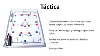 Lineamiento de corta duración. Ajustable.
Puede surgir a cualquier momento.
Parte de la estrategia y se integra aportando
valor.
Son las metas volantes de los objetivos
comunes.
Son ajustables.
Táctica
 