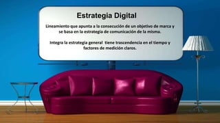 Estrategia Digital
Lineamiento que apunta a la consecución de un objetivo de marca y
se basa en la estrategia de comunicación de la misma.
Integra la estrategia general tiene trascendencia en el tiempo y
factores de medición claros.
 