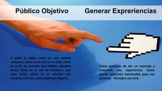 A quién le hablo, cómo es, que medios
consume, cómo es un dia en su vida, cómo
es su fin de semana, que hábitos digitales
tiene, cómo es su uso de celulares, que
sites visita, cómo es su relación con
nuestras marcas, como podemos llegarle.
Cómo pasamos de dar un mensaje a
transmitir una experiencia. Como
puedo volverme memorable para esa
persona. -#Celebro con b18-
Público Objetivo Generar Expreriencias
 
