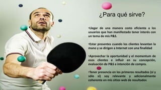 ¿Para qué sirve?
•Llegar de una manera costo eficiente a los
usuarios que han manifestado tener interés con
un tema de mis P&S.
•Estar presentes cuando los clientes levantan la
mano y se dirigen a Internet con una finalidad
•Aprovechar la oportunidad y el momentum de
esos clientes e influir en su concepción,
evaluación de P&S e intención de compra.
•Tener presencia en los primeros resultados (sí y
sólo sí) soy relevante y adicionalmente
coherente en mis sitios web de resultados
 