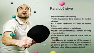 Para qué sirve
•Refuerza el tema de Branding
•Facilita la presencia de la marca en los medios
digitales
•Es la forma tradicional de estar en medios
Online.
•Puede ser Rich Media o Tradicionalç
•Ayuda a conseguir Branding+Alcance o Branding
+ Segmentación.
•Es la presencia gráfica que se puede tener en
portales.
•Normalmente se compra por CPM, aunque el
medio esta evolucionando y se esta presentando
ya compra por clic o por CPA (Ahí cambia el
objetivo y migra a Segmentación+Accion).
 