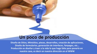 Un poco de producción
Diseño de Sitios, Minisitios, piezas, desarrollos, creación de aplicaciones,
Diseño de formularios, generación de interfaces, fanpages, etc…
Producción es diseñar y traer a la vida lo que haga falta para ponerlo en
nuestra casa, es decir en nuestra dirección en el WWW
 