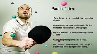 •Para llevar a la realidad los proyectos
digitales.
•Normalmente se basa en desarrollo de sites,
microsites, aplicaciones o Landing Pages.
•Ayudan a la marca a tener presencia y captura
de BBDD
•Vuelve tangible la promesa de la pauta.
•Se compra normalmente por proyecto,
desarrollo o horas de Ingeniería + diseño.
Para qué sirve
 