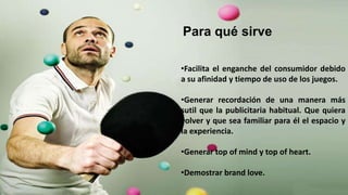 •Facilita el enganche del consumidor debido
a su afinidad y tiempo de uso de los juegos.
•Generar recordación de una manera más
sutil que la publicitaria habitual. Que quiera
volver y que sea familiar para él el espacio y
la experiencia.
•Generar top of mind y top of heart.
•Demostrar brand love.
Para qué sirve
 