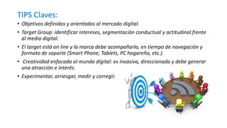 TIPS Claves:
• Objetivos definidos y orientados al mercado digital.
• Target Group: identificar intereses, segmentación conductual y actitudinal frente
al medio digital.
• El target está on line y la marca debe acompañarlo, en tiempo de navegación y
formato de soporte (Smart Phone, Tablets, PC hogareña, etc.).
• Creatividad enfocada al mundo digital: es invasiva, direccionada y debe generar
una atracción e interés.
• Experimentar, arriesgar, medir y corregir.
 