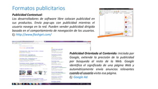 Publicidad Contextual:
Los desarrolladores de software libre colocan publicidad en
sus productos. Envía pop-ups con publicidad mientras el
usuario navega en la red. Pueden vender publicidad dirigida
basada en el comportamiento de navegación de los usuarios.
Ej: http://www.flashget.com/
Formatos publicitarios
Publicidad Orientada al Contenido: Iniciada por
Google, extiende la precisión de la publicidad
por búsqueda al resto de la Web. Google
identifica el significado de una página Web y
automáticamente envía anuncios relevantes
cuando el usuario visita esa página.
Ej: Google Ad.
 