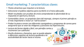 Email marketing: 7 características claves
• Títulos atractivos que impulsen a la lectura.
• Seleccionar el público objetivo para escribirle en el tono adecuado.
• Medir resultados con pruebas de envío comprobando la efectividad de su
respuesta en apertura y lectura.
• Contendidos claros: un propósito claro del mensaje, siempre el primer párrafo es
el más importante e incluir un “call to action”.
• Probar la pieza a enviar con diferentes navegadores y programas de correo para
asegurarse que se vean las imágenes y funciones los hipervínculos.
• Lectura de forma rápida y fácil, con párrafos cortos y
resúmenes con subtítulos.
• Diseño dinámico y llamativo, que se pueda adaptar
a diferentes soportes de lectura ayudando a la
accesibilidad del lector hacia el mismo.
 