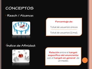 o Reach / Alcance:
oÍndice de Afinidad:
Porcentaje de:
Total de usuarios únicos
Total de usuarios (Lima).
Relación entre el target
específico del anunciante
con el target en general de
un medio.
CONCEPTOS
 