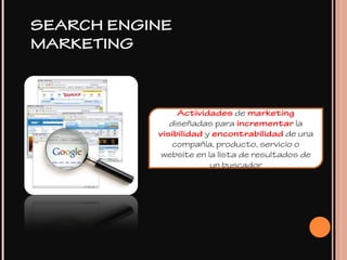 SEARCH ENGINE
MARKETING
Actividades de marketing
diseñadas para incrementar la
visibilidad y encontrabilidad de una
compañía, producto, servicio o
website en la lista de resultados de
un buscador
 