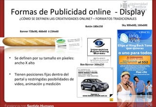 Formas de Publicidad online - Display
¿CÓMO SE DEFINEN LAS CREATIVIDADES ONLINE? – FORMATOS TRADICIONALES
Botón 180x150
Banner 728x90, 468x60 ó 234x60

•

•

Se definen por su tamaño en píxeles:
ancho X alto
Tienen posiciones fijas dentro del
portal y restringidas posibilidades de
video, animación y medición

Box Banner 300x250

Sky 300x600, 160x600

 