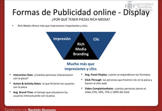 Formas de Publicidad online - Display
¿POR QUÉ TENER PIEZAS RICH MEDIA?

•

Rich Media ofrece más que impresiones impactantes y clics:

Impresión
Rich
Media
Branding

Clic

Mucho más que
impresiones y clics






Interaction Rate: ¿Cuántas personas interactuaron
con la pieza?
Action & Activity Rates: lo que hicieron los usuarios
con la pieza
Avg. Brand Time: el tiempo que estuvieron los
usuarios interactuando con la pieza



Avg. Panel Display: cuánto se expandieron los formatos



Click-Through: las personas que hicieron clic en la pieza y
fueron al sitio web



Video CompletionRates: cuántas personas vieron el
video 25%, 50%, 75% o 100% del total

 