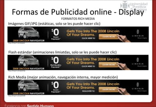 Formas de Publicidad online - Display
FORMATOS RICH MEDIA

Imágenes GIF/JPG (estáticas, solo se les puede hacer clic)

http://tinyurl.com/popaxc

Flash estándar (animaciones limiatdas, solo se les puede hacer clic)

http://tinyurl.com/psvtmp

Rich Media (mejor animación, navegación interna, mayor medición)

http://tinyurl.com/p3lm8h

 