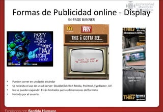 Formas de Publicidad online - Display
IN-PAGE BANNER

•
•
•
•

Pueden correr en unidades estándar
Se necesita el uso de un ad-server: DoubleClick Rich Media, Pointroll, EyeBlaster, UV
No se pueden expandir. Están limitados por las dimensiones del formato
Iniciado por el usuario

 