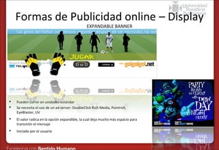 Formas de Publicidad online – Display
EXPANDABLE BANNER




Pueden correr en unidades estándar
Se necesita el uso de un ad-server: DoubleClick Rich Media, Pointroll,
EyeBlaster, UV



El valor radica en la opción expandible, la cual deja mucho más espacio para
transmitir el mensaje



Iniciado por el usuario

 