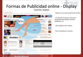 Formas de Publicidad online - Display
FLOATING BANNER

•

- Requiere una compra especial de medios

•

- Se necesita el uso de un ad-server:
DoubleClick Rich Media, Pointroll,
EyeBlaster, UV

•

- Alto impacto o alto rechazo

•

- No es iniciado por el usuario

 