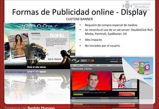 Formas de Publicidad online - Display
CUSTOM BANNER
•
•
•

Alto impacto

•

Clic sobre la imagen para ver ejemplo

Requiere de compra especial de medios
Se necesita el uso de un ad-server: DoubleClick Rich
Media, Pointroll, EyeBlaster, UV
No iniciados por el usuario

 