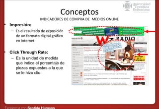 Conceptos

INDICADORES DE COMPRA DE MEDIOS ONLINE

• Impresión:
– Es el resultado de exposición
de un formato digital gráfico
en internet
•

Click Through Rate:
– Es la unidad de medida
que indica el porcentaje de
piezas expuestas a la que
se le hizo clic

 