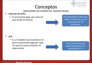 Conceptos

INDICADORES DE COMPRA DE MEDIOS ONLINE


Costo por clic (CPC)




El anunciante paga por cada clic
que recibe el anuncio

Esta publicidad es ideal para
Esta publicidad es ideal para
medir conversiones y es el
medir conversiones y es el
más usado por los
más usado por los
buscadores
buscadores

CPV:


Es un modelo muy reciente en el
que el anunciante paga por cada
vez que el usuario visualiza un
video online

Gran potencial ya que
Gran potencial ya que
puede asemejarse a la
puede asemejarse a la
publicidad en TV
publicidad en TV

 