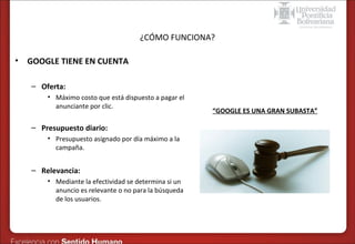 Formas de publicidad online – SEM en Google
¿CÓMO FUNCIONA?

•

GOOGLE TIENE EN CUENTA
– Oferta:
• Máximo costo que está dispuesto a pagar el
anunciante por clic.

– Presupuesto diario:
• Presupuesto asignado por día máximo a la
campaña.

– Relevancia:
• Mediante la efectividad se determina si un
anuncio es relevante o no para la búsqueda
de los usuarios.

“GOOGLE ES UNA GRAN SUBASTA”

 