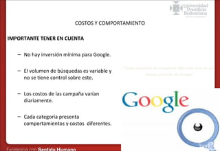 Formas de publicidad online – SEM en Google
COSTOS Y COMPORTAMIENTO

IMPORTANTE TENER EN CUENTA
– No hay inversión mínima para Google.
– El volumen de búsquedas es variable y
no se tiene control sobre este.
– Los costos de las campaña varían
diariamente.
– Cada categoría presenta
comportamientos y costos diferentes.

“Cada campaña se comporta diferente aún en un
mismo periodo de tiempo”

 