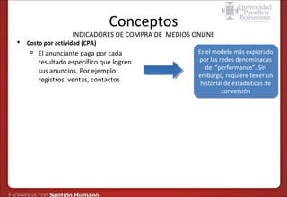 Conceptos

INDICADORES DE COMPRA DE MEDIOS ONLINE


Costo por actividad (CPA)


El anunciante paga por cada
resultado específico que logren
sus anuncios. Por ejemplo:
registros, ventas, contactos

Es el modelo más explorado
Es el modelo más explorado
por las redes denominadas
por las redes denominadas
de “performance”. Sin
de “performance”. Sin
embargo, requiere tener un
embargo, requiere tener un
historial de estadísticas de
historial de estadísticas de
conversión
conversión

 