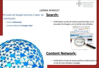 Formas de publicidad online – SEM en Google
¿DÓNDE APARECE?

•A través de Google tenemos 2 tipos de
orientación.
•

Search (Adwords)

•

Content Network (Images Ads)

Search:
– Publicidad a través de enlaces patrocinados en el
buscador de Google y en la red de sites afiliados.

Content Network:
– Publicidad a través de piezas gráficas tradicionales en
la red de sites afiliados a Google.

 